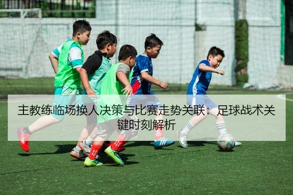 主教练临场换人决策与比赛走势关联：足球战术关键时刻解析